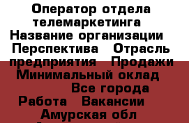 Оператор отдела телемаркетинга › Название организации ­ Перспектива › Отрасль предприятия ­ Продажи › Минимальный оклад ­ 25 000 - Все города Работа » Вакансии   . Амурская обл.,Архаринский р-н